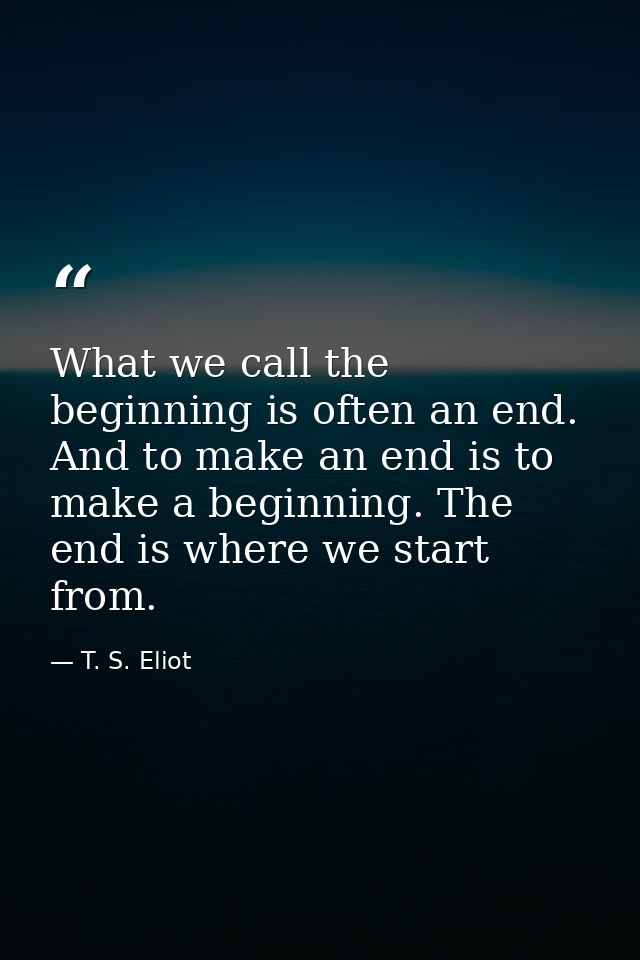 What we call the beginning is often an end. And to make an end is to make a beginning. The end is where we start from. — T. S. Eliot