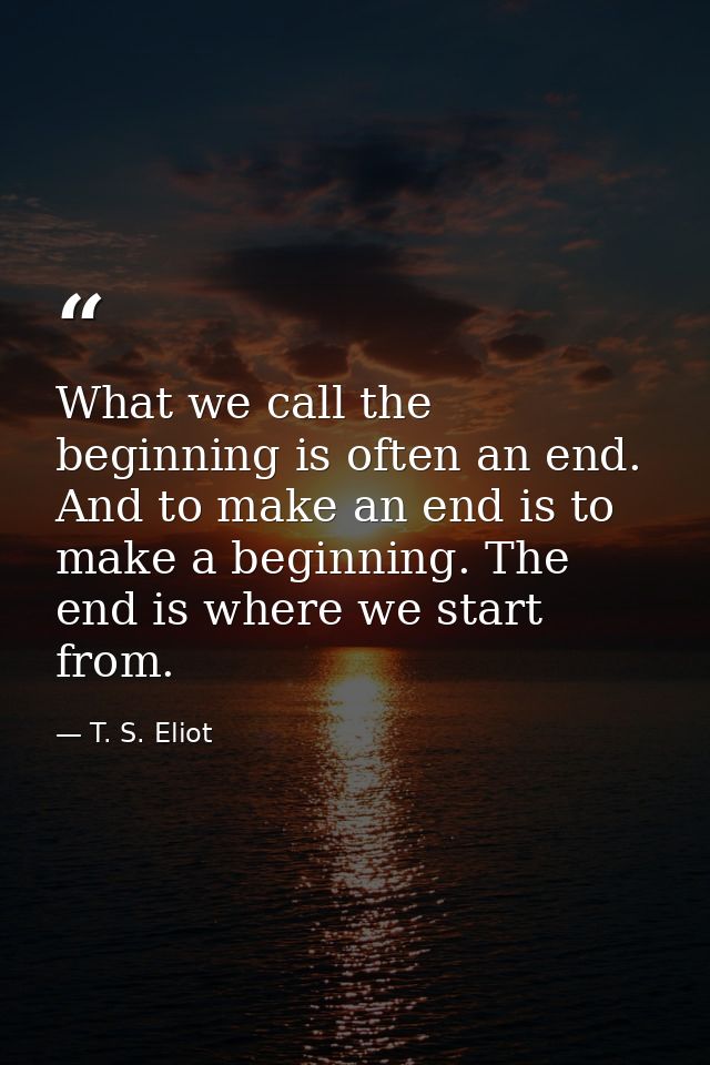 What we call the beginning is often an end. And to make an end is to make a beginning. The end is where we start from. — T. S. Eliot