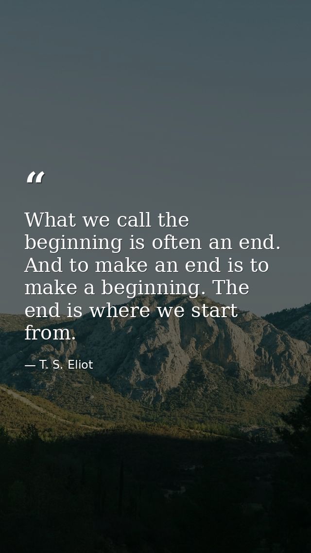 What we call the beginning is often an end. And to make an end is to make a beginning. The end is where we start from. — T. S. Eliot