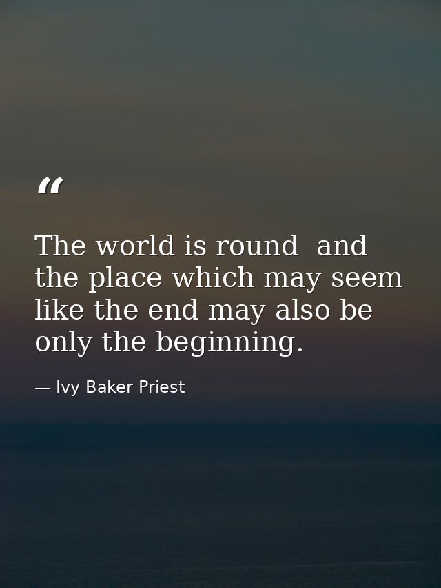 The world is round  and the place which may seem like the end may also be only the beginning. — Ivy Baker Priest