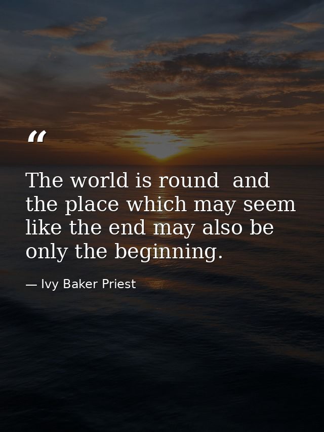 The world is round  and the place which may seem like the end may also be only the beginning. — Ivy Baker Priest