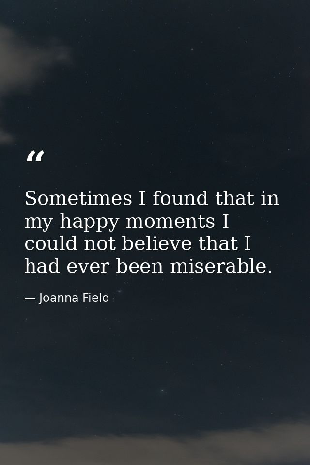 Sometimes I found that in my happy moments I could not believe that I had ever been miserable. — Joanna Field