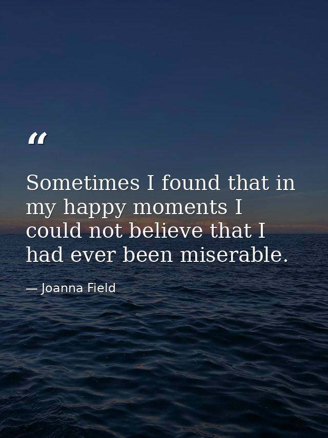 Sometimes I found that in my happy moments I could not believe that I had ever been miserable. — Joanna Field