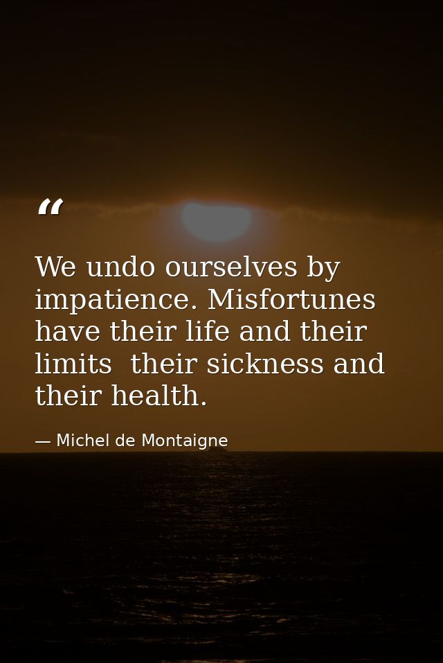 We undo ourselves by impatience. Misfortunes have their life and their limits  their sickness and their health. — Michel de Montaigne