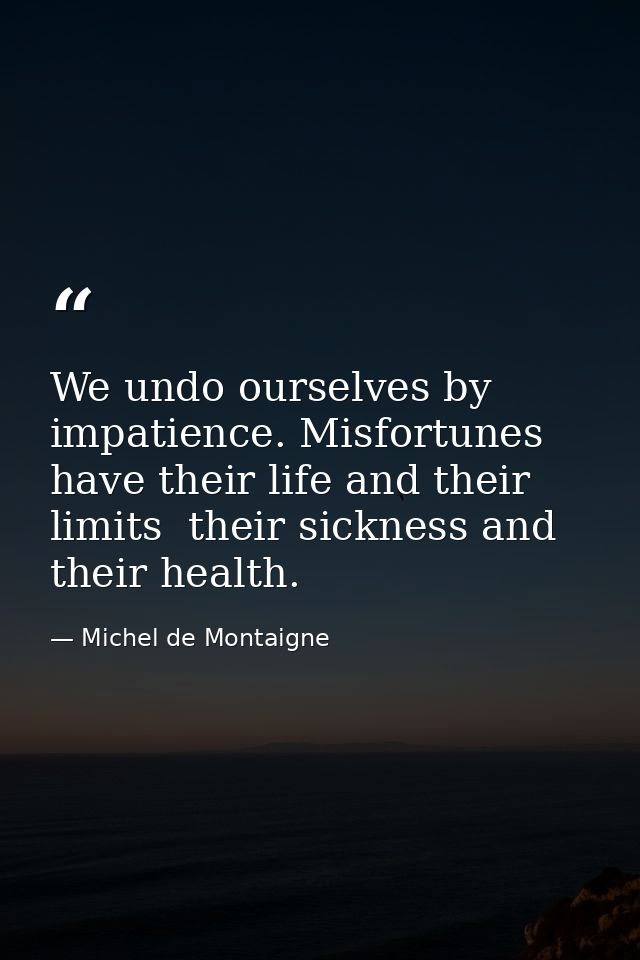 We undo ourselves by impatience. Misfortunes have their life and their limits  their sickness and their health. — Michel de Montaigne