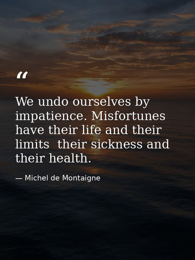 We undo ourselves by impatience. Misfortunes have their life and their limits  their sickness and their health. — Michel de Montaigne