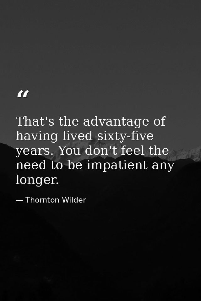 That's the advantage of having lived sixty-five years. You don't feel the need to be impatient any longer. — Thornton Wilder
