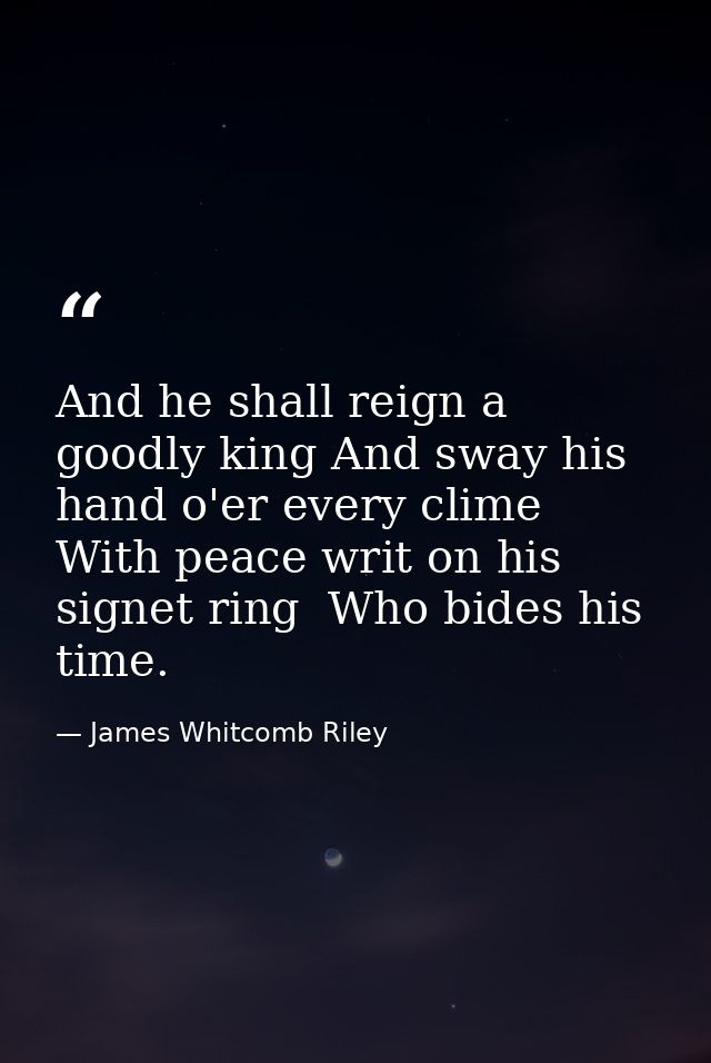 And he shall reign a goodly king And sway his hand o'er every clime With peace writ on his signet ring  Who bides his ti — James Whitcomb Riley
