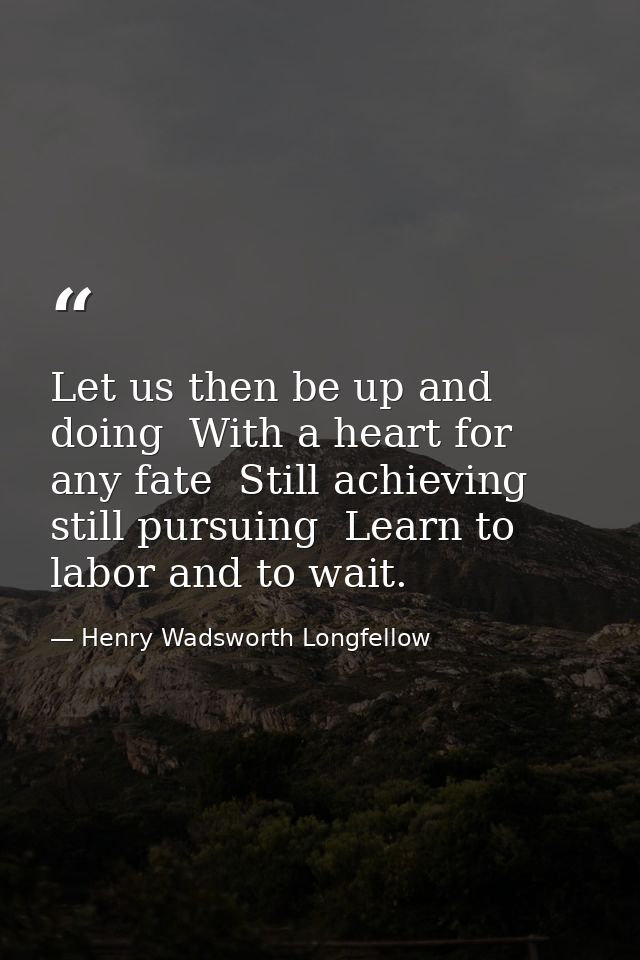 Let us then be up and doing  With a heart for any fate  Still achieving  still pursuing  Learn to labor and to wait. — Henry Wadsworth Longfellow