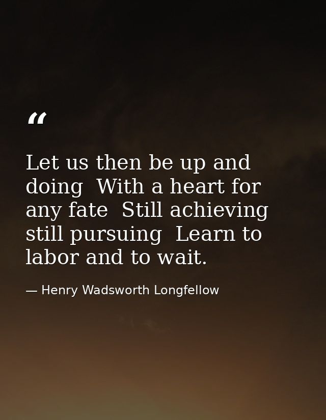 Let us then be up and doing  With a heart for any fate  Still achieving  still pursuing  Learn to labor and to wait. — Henry Wadsworth Longfellow