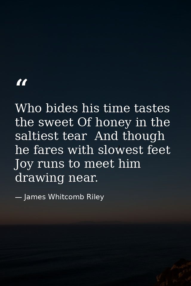 Who bides his time tastes the sweet Of honey in the saltiest tear  And though he fares with slowest feet Joy runs to mee — James Whitcomb Riley