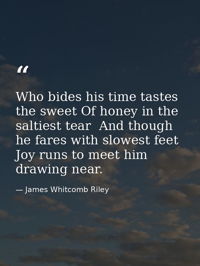 Who bides his time tastes the sweet Of honey in the saltiest tear  And though he fares with slowest feet Joy runs to mee — James Whitcomb Riley