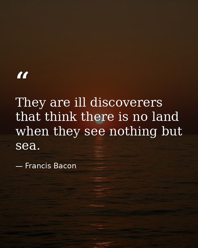 They are ill discoverers that think there is no land  when they see nothing but sea. — Francis Bacon
