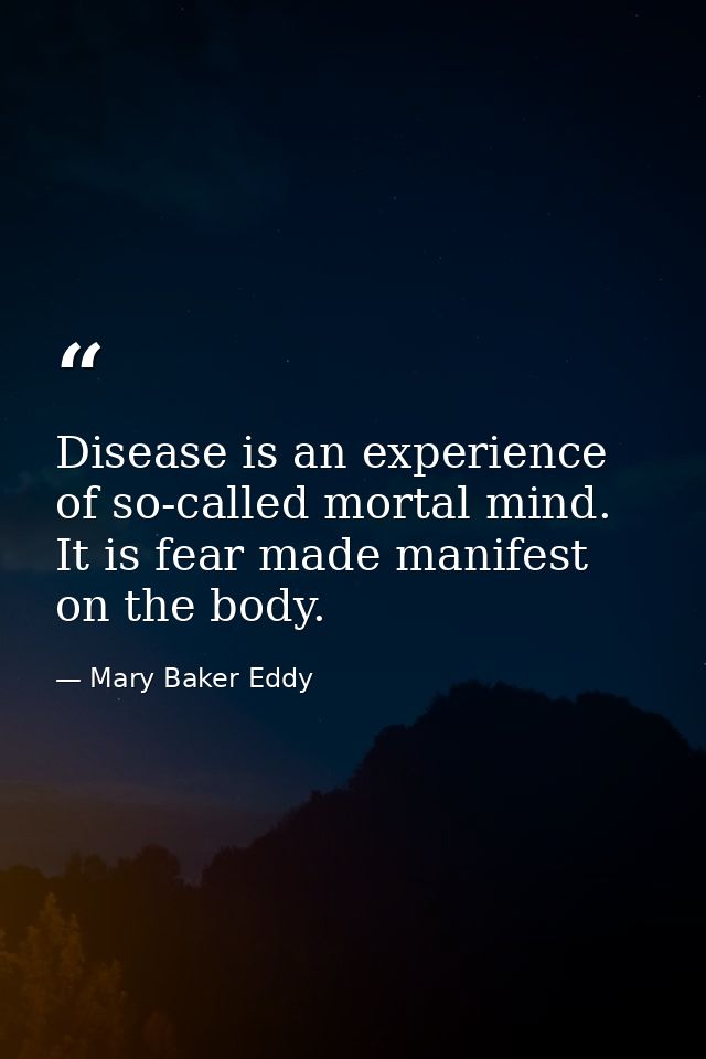 Disease is an experience of so-called mortal mind. It is fear made manifest on the body. — Mary Baker Eddy