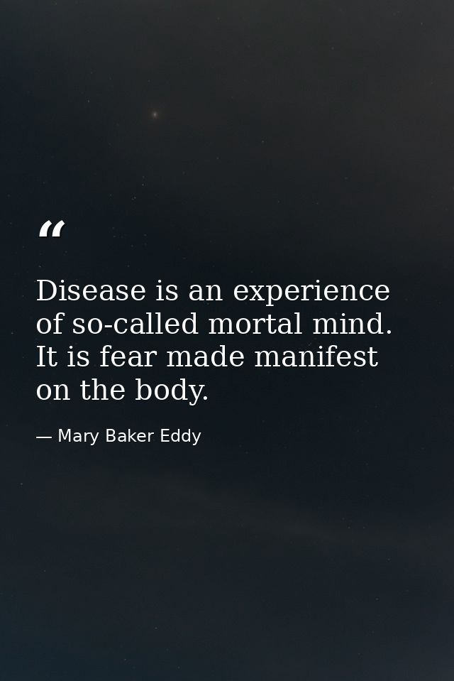 Disease is an experience of so-called mortal mind. It is fear made manifest on the body. — Mary Baker Eddy
