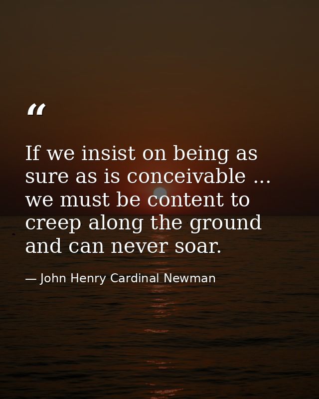 If we insist on being as sure as is conceivable ... we must be content to creep along the ground  and can never soar. — John Henry Cardinal Newman