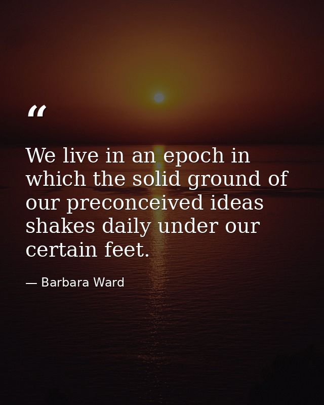 We live in an epoch in which the solid ground of our preconceived ideas shakes daily under our certain feet. — Barbara Ward
