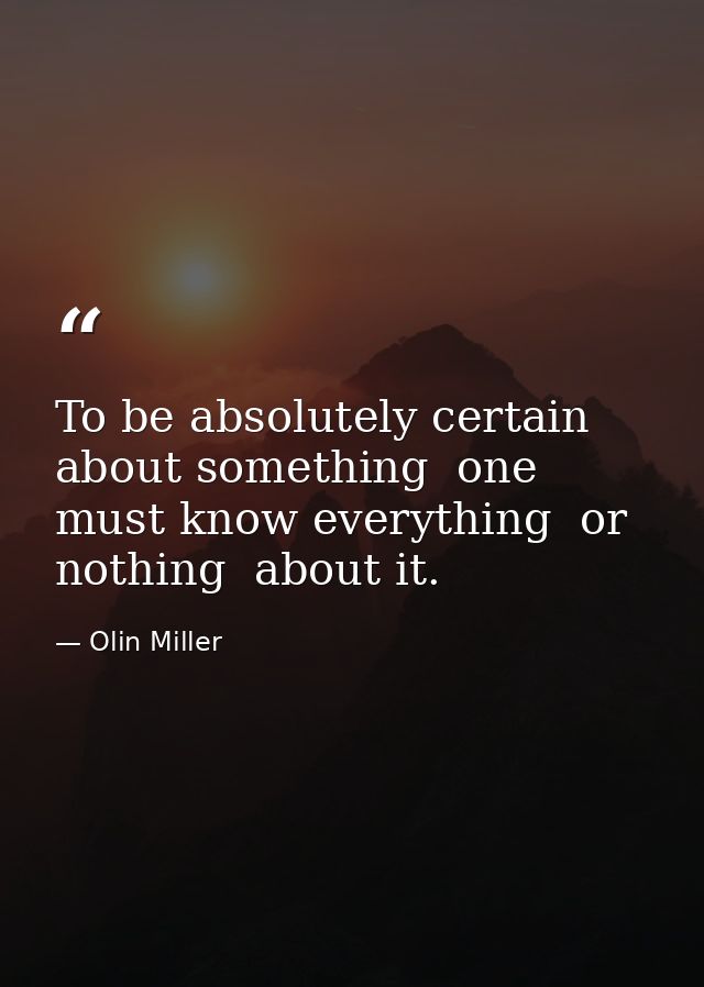 To be absolutely certain about something  one must know everything  or nothing  about it. — Olin Miller
