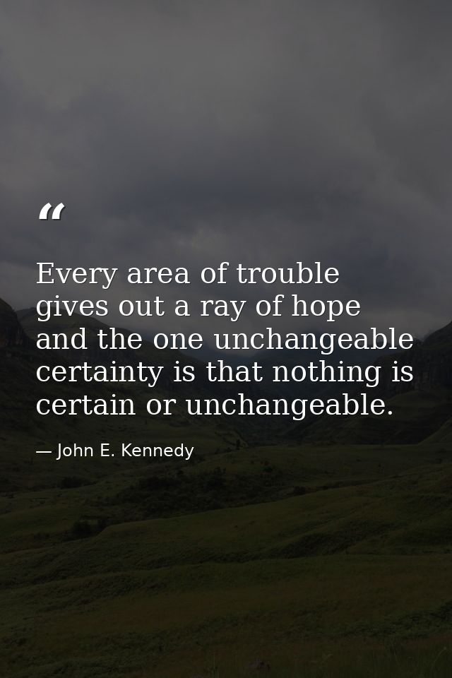 Every area of trouble gives out a ray of hope  and the one unchangeable certainty is that nothing is certain or unchange — John E. Kennedy