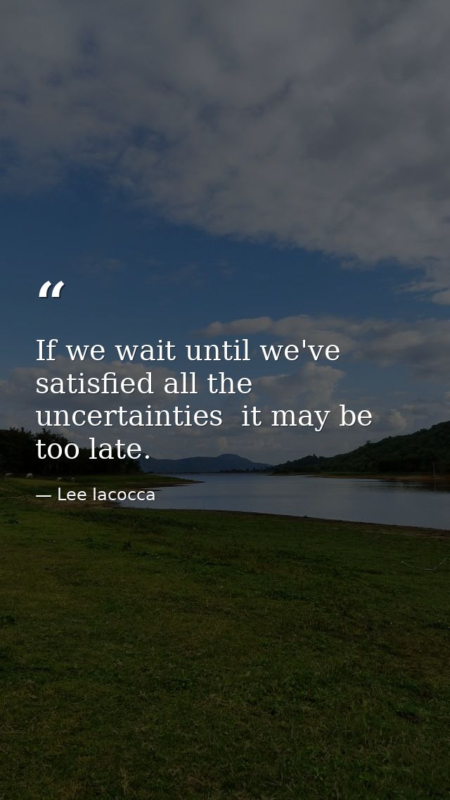 If we wait until we've satisfied all the uncertainties  it may be too late. — Lee Iacocca