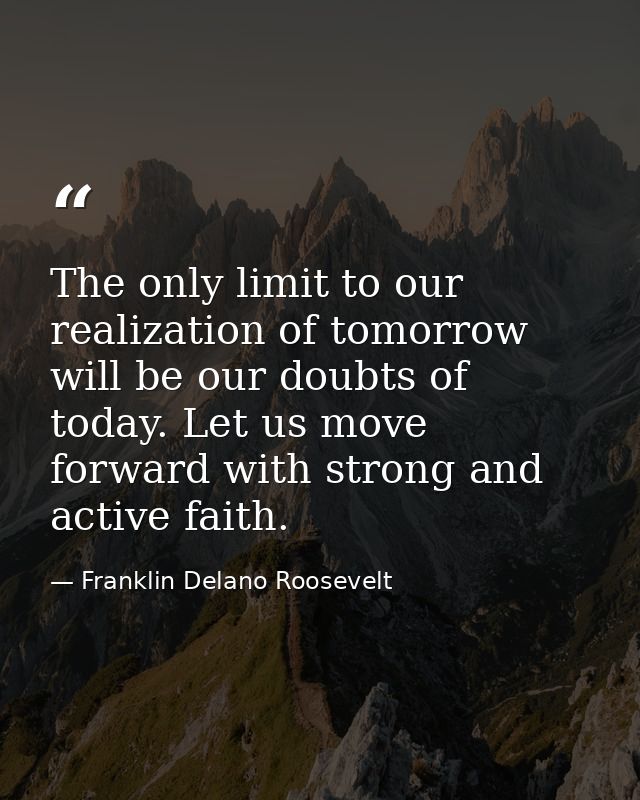 The only limit to our realization of tomorrow will be our doubts of today. Let us move forward with strong and active fa — Franklin Delano Roosevelt