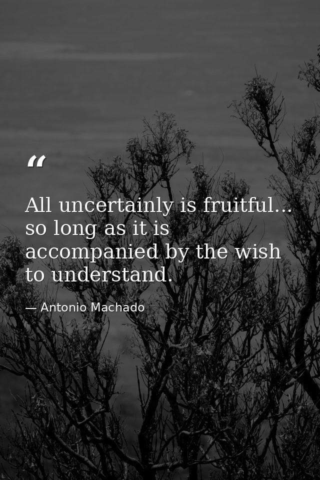 All uncertainly is fruitful... so long as it is accompanied by the wish to understand. — Antonio Machado
