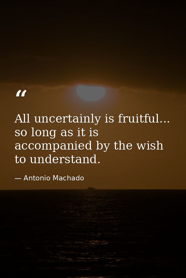 All uncertainly is fruitful... so long as it is accompanied by the wish to understand. — Antonio Machado