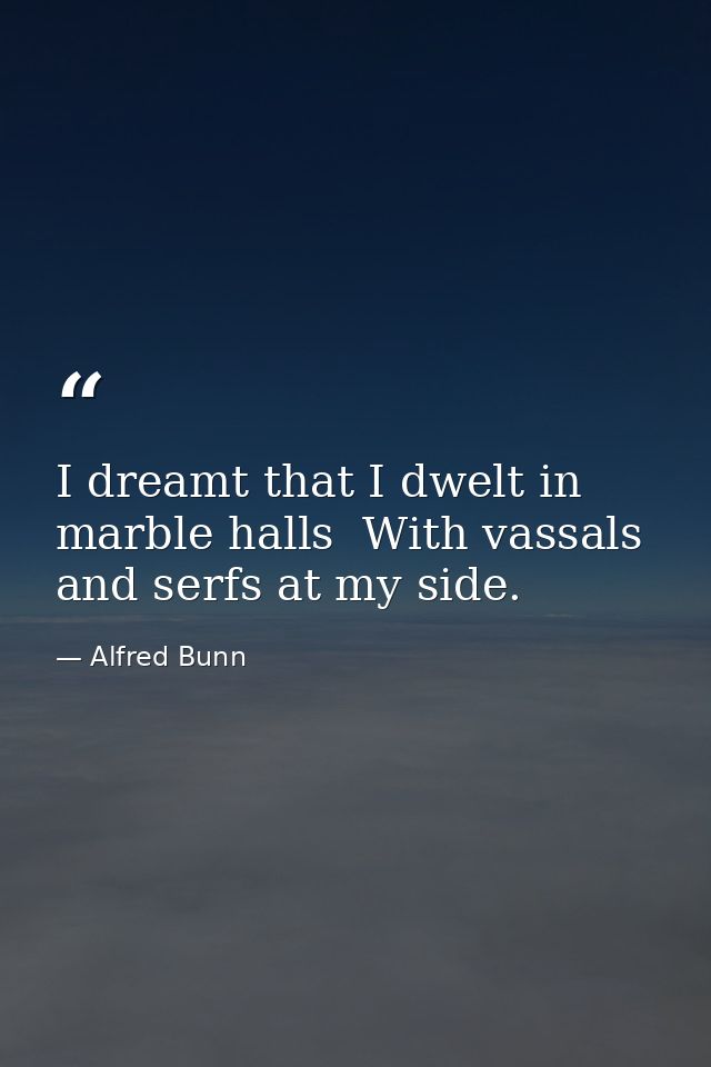 I dreamt that I dwelt in marble halls  With vassals and serfs at my side. — Alfred Bunn