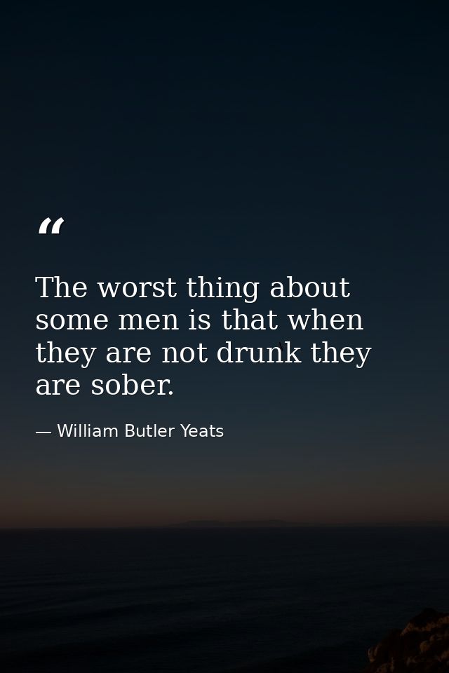 The worst thing about some men is that when they are not drunk they are sober. — William Butler Yeats