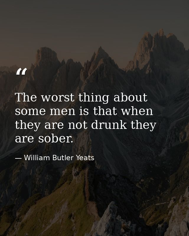 The worst thing about some men is that when they are not drunk they are sober. — William Butler Yeats