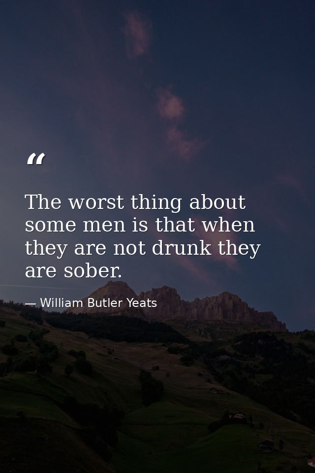 The worst thing about some men is that when they are not drunk they are sober. — William Butler Yeats