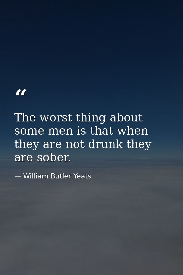 The worst thing about some men is that when they are not drunk they are sober. — William Butler Yeats