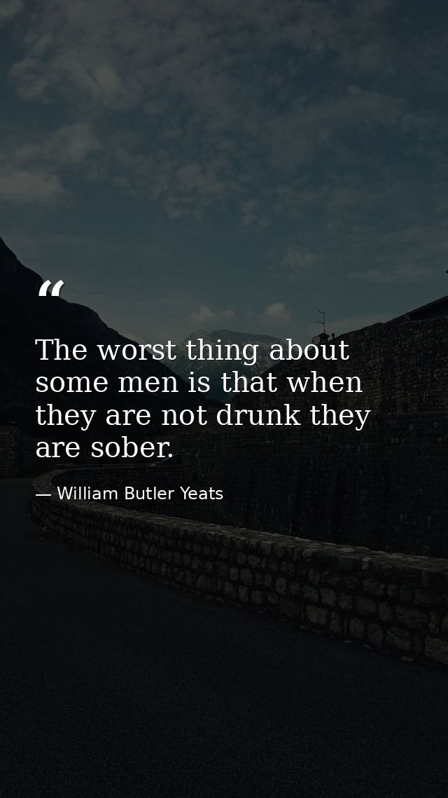 The worst thing about some men is that when they are not drunk they are sober. — William Butler Yeats