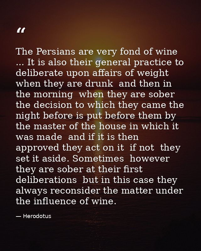 The Persians are very fond of wine ... It is also their general practice to deliberate upon affairs of weight when they  — Herodotus
