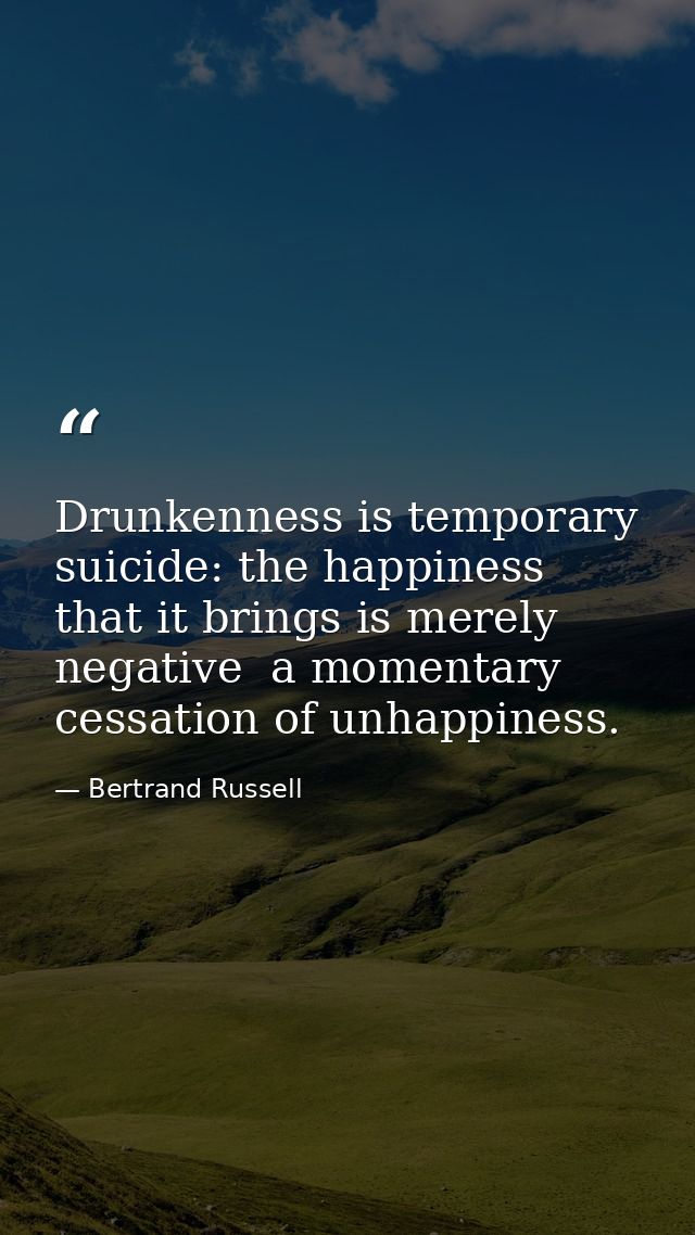 Drunkenness is temporary suicide: the happiness that it brings is merely negative  a momentary cessation of unhappiness. — Bertrand Russell