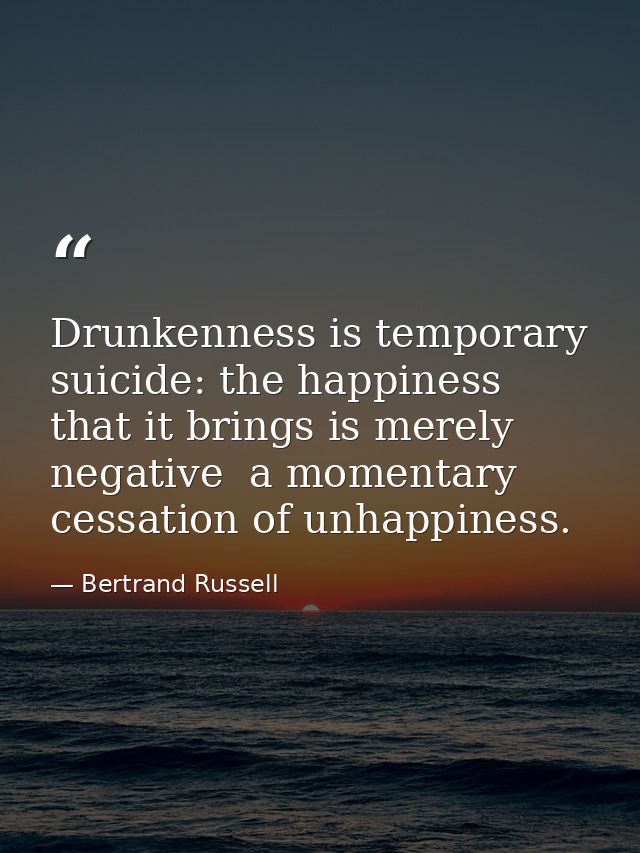Drunkenness is temporary suicide: the happiness that it brings is merely negative  a momentary cessation of unhappiness. — Bertrand Russell