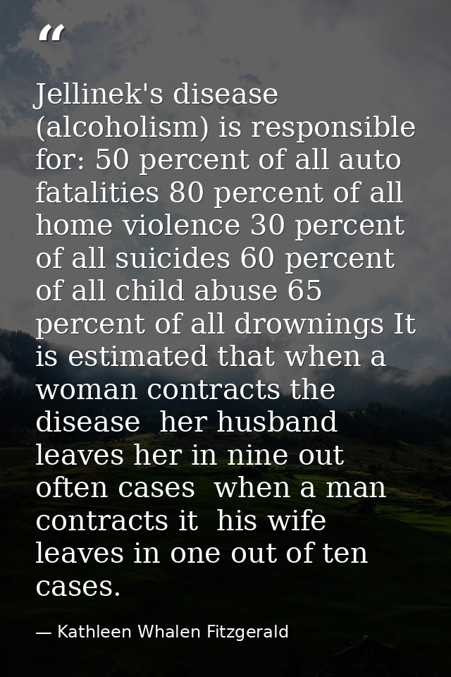 Jellinek's disease (alcoholism) is responsible for: 50 percent of all auto fatalities 80 percent of all home violence 30 — Kathleen Whalen Fitzgerald