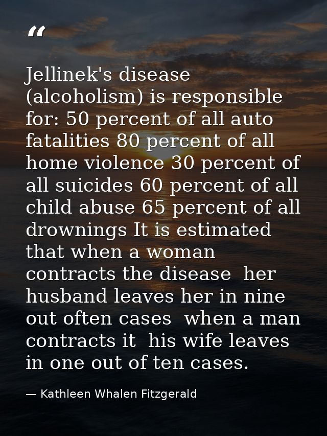 Jellinek's disease (alcoholism) is responsible for: 50 percent of all auto fatalities 80 percent of all home violence 30 — Kathleen Whalen Fitzgerald