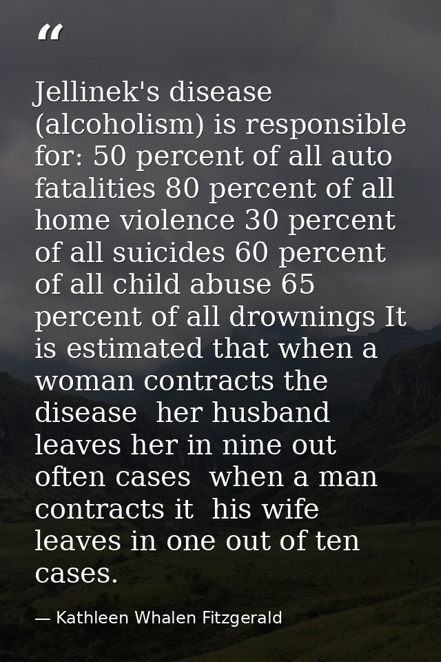 Jellinek's disease (alcoholism) is responsible for: 50 percent of all auto fatalities 80 percent of all home violence 30 — Kathleen Whalen Fitzgerald