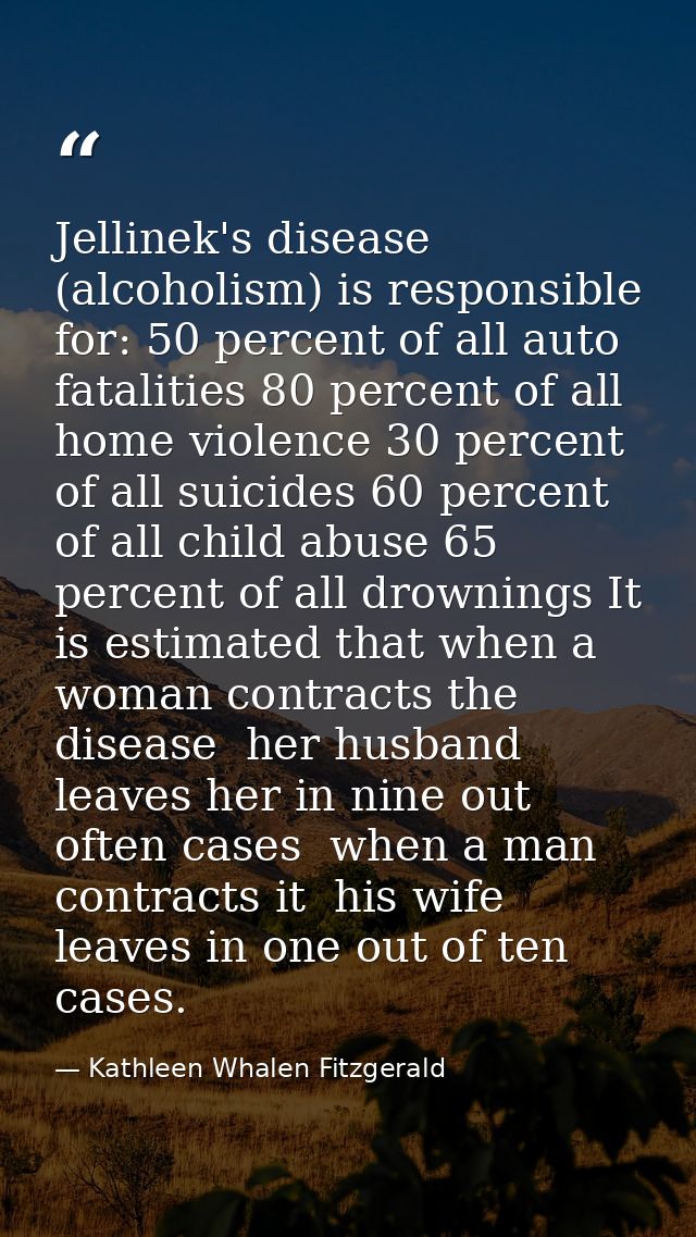 Jellinek's disease (alcoholism) is responsible for: 50 percent of all auto fatalities 80 percent of all home violence 30 — Kathleen Whalen Fitzgerald
