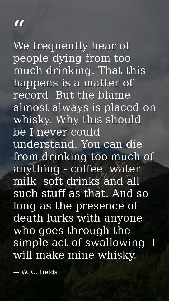 We frequently hear of people dying from too much drinking. That this happens is a matter of record. But the blame almost — W. C. Fields