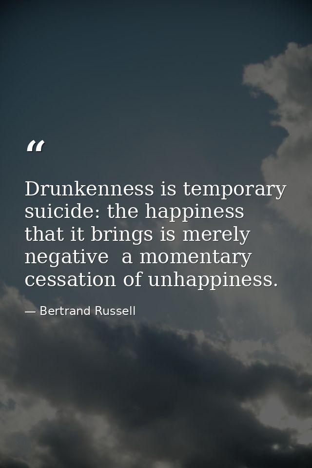 Drunkenness is temporary suicide: the happiness that it brings is merely negative  a momentary cessation of unhappiness. — Bertrand Russell