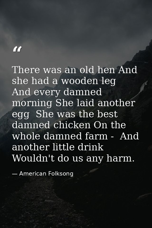 There was an old hen And she had a wooden leg  And every damned morning She laid another egg  She was the best damned ch — American Folksong