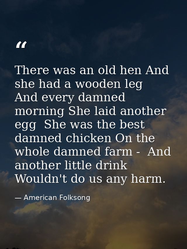 There was an old hen And she had a wooden leg  And every damned morning She laid another egg  She was the best damned ch — American Folksong