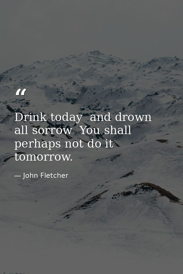 Drink today  and drown all sorrow  You shall perhaps not do it tomorrow. — John Fletcher