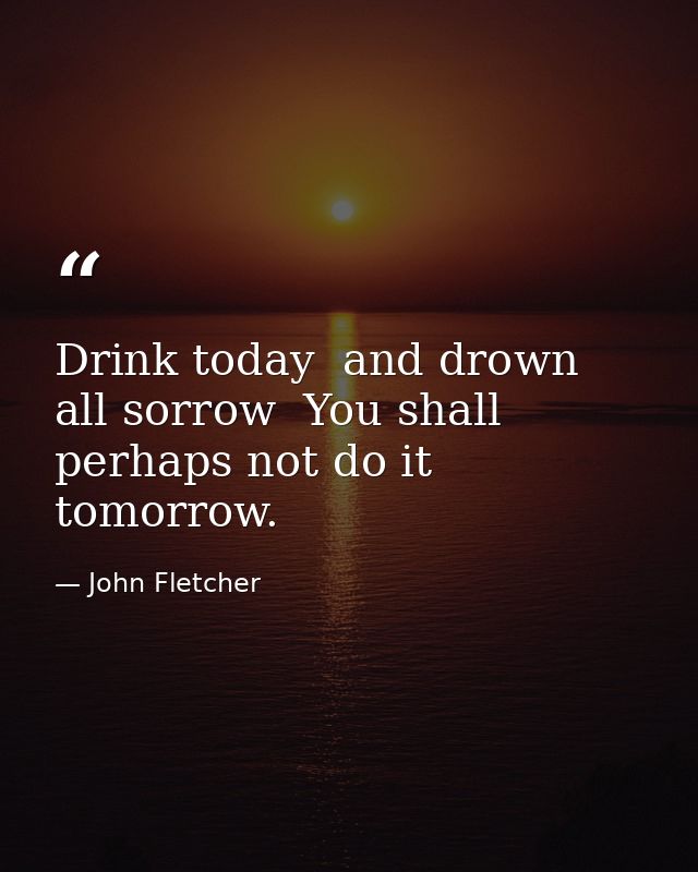 Drink today  and drown all sorrow  You shall perhaps not do it tomorrow. — John Fletcher