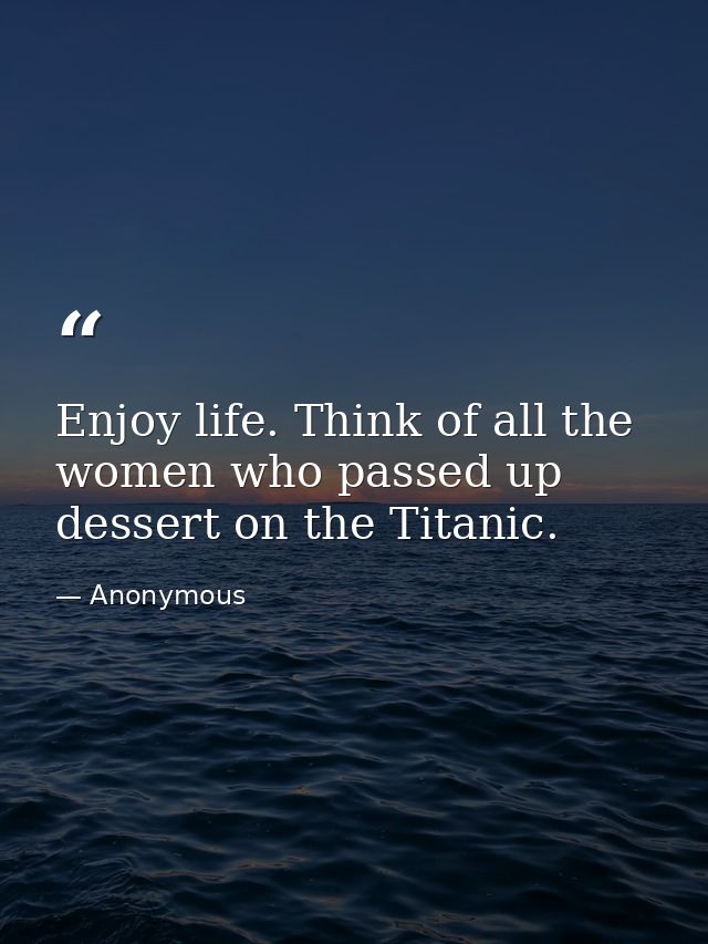 Enjoy life. Think of all the women who passed up dessert on the Titanic. — Anonymous