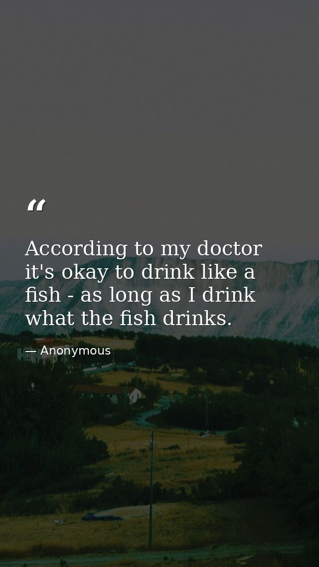 According to my doctor it's okay to drink like a fish - as long as I drink what the fish drinks. — Anonymous