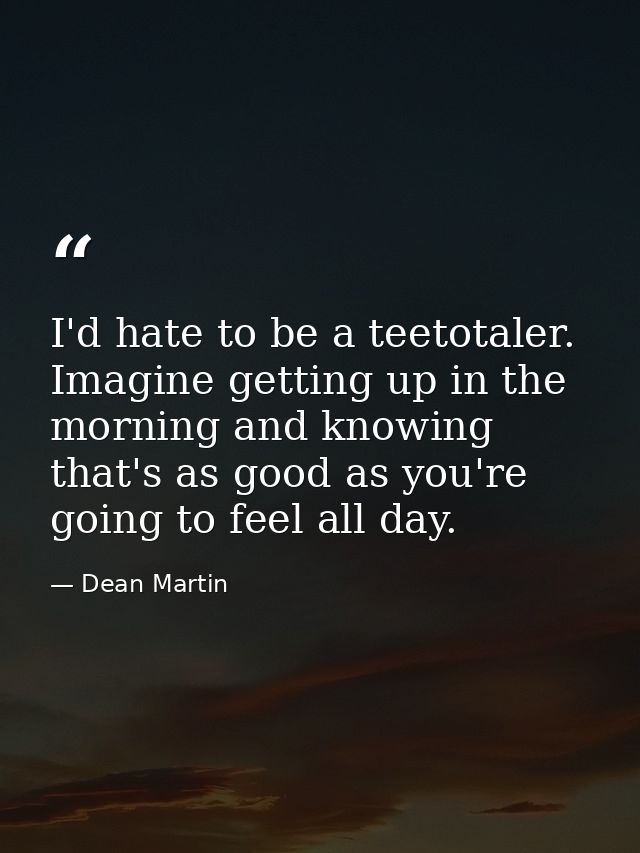 I'd hate to be a teetotaler. Imagine getting up in the morning and knowing that's as good as you're going to feel all da — Dean Martin