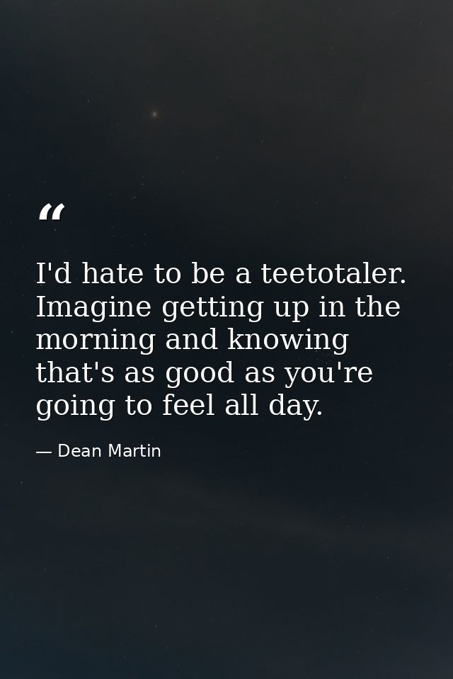 I'd hate to be a teetotaler. Imagine getting up in the morning and knowing that's as good as you're going to feel all da — Dean Martin